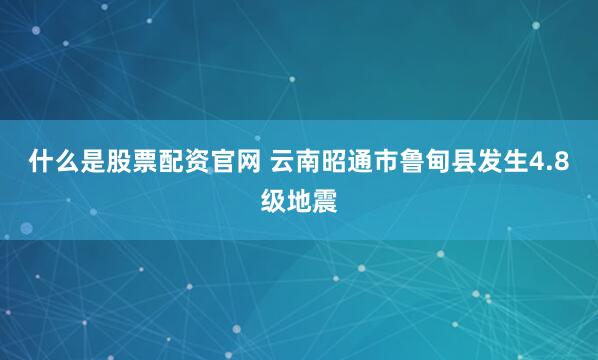 什么是股票配资官网 云南昭通市鲁甸县发生4.8级地震