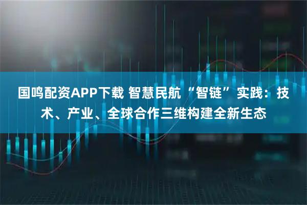 国鸣配资APP下载 智慧民航 “智链” 实践：技术、产业、全球合作三维构建全新生态