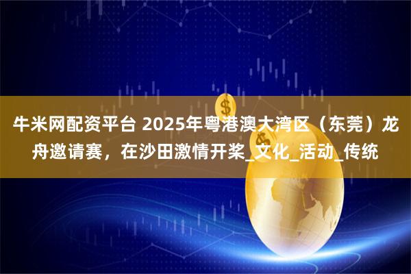 牛米网配资平台 2025年粤港澳大湾区（东莞）龙舟邀请赛，在沙田激情开桨_文化_活动_传统