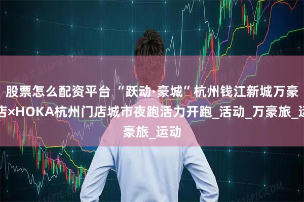 股票怎么配资平台 “跃动·豪城”杭州钱江新城万豪酒店×HOKA杭州门店城市夜跑活力开跑_活动_万豪旅_运动