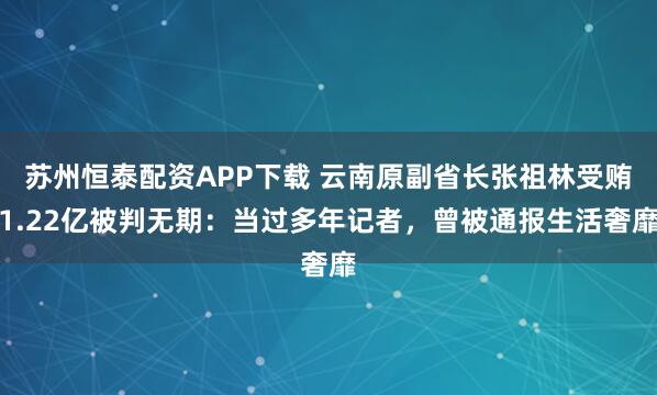 苏州恒泰配资APP下载 云南原副省长张祖林受贿1.22亿被判无期：当过多年记者，曾被通报生活奢靡
