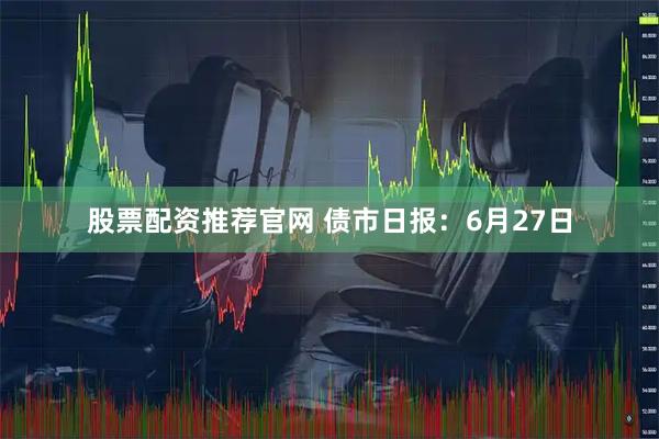 股票配资推荐官网 债市日报：6月27日
