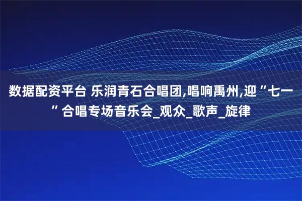 数据配资平台 乐润青石合唱团,唱响禹州,迎“七一”合唱专场音乐会_观众_歌声_旋律