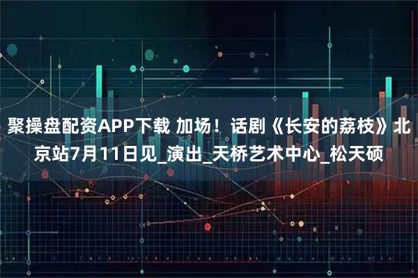 聚操盘配资APP下载 加场！话剧《长安的荔枝》北京站7月11日见_演出_天桥艺术中心_松天硕