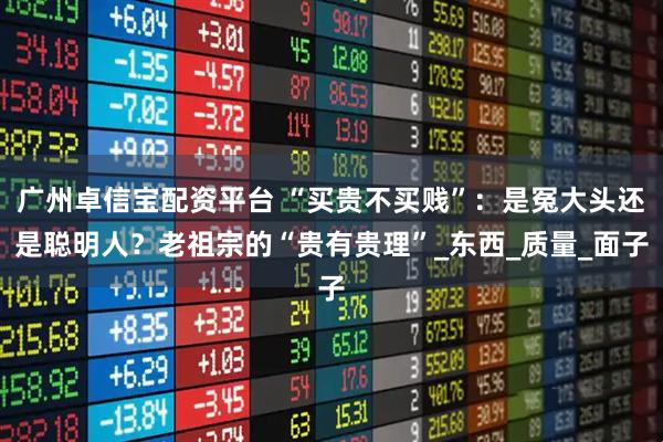 广州卓信宝配资平台 “买贵不买贱”：是冤大头还是聪明人？老祖宗的“贵有贵理”_东西_质量_面子