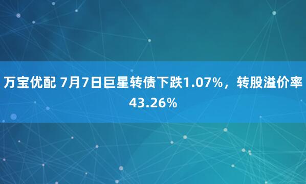 万宝优配 7月7日巨星转债下跌1.07%，转股溢价率43.26%