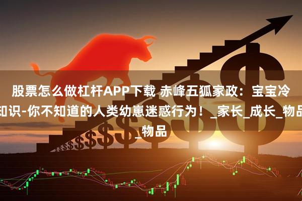 股票怎么做杠杆APP下载 赤峰五狐家政：宝宝冷知识-你不知道的人类幼崽迷惑行为！_家长_成长_物品