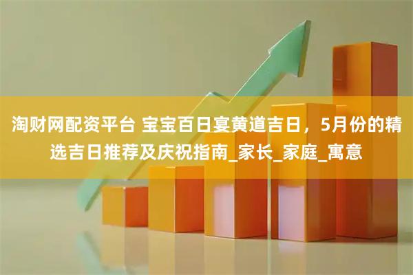 淘财网配资平台 宝宝百日宴黄道吉日，5月份的精选吉日推荐及庆祝指南_家长_家庭_寓意