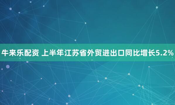 牛来乐配资 上半年江苏省外贸进出口同比增长5.2%