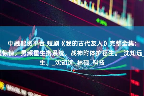 中融配资平台 短剧《我的古代友人》完整全集：修仙路上遇惊悚，男频重生携系统，战神附体护苍生。_沈知远_林砚_科技