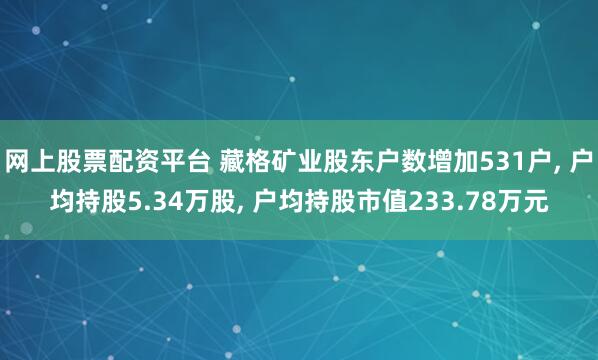 网上股票配资平台 藏格矿业股东户数增加531户, 户均持股5.34万股, 户均持股市值233.78万元