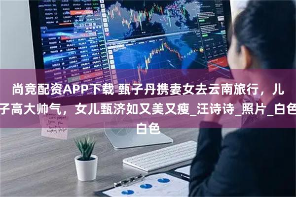 尚竞配资APP下载 甄子丹携妻女去云南旅行，儿子高大帅气，女儿甄济如又美又瘦_汪诗诗_照片_白色