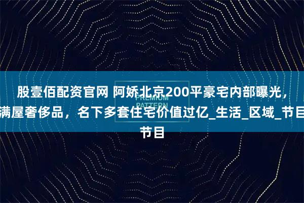 股壹佰配资官网 阿娇北京200平豪宅内部曝光，满屋奢侈品，名下多套住宅价值过亿_生活_区域_节目