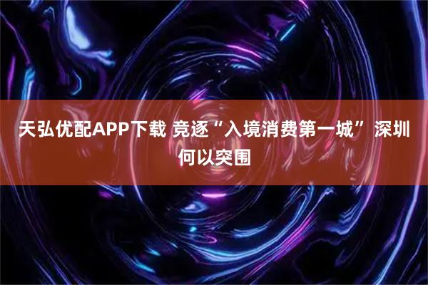 天弘优配APP下载 竞逐“入境消费第一城” 深圳何以突围