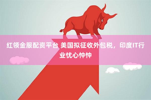 红领金服配资平台 美国拟征收外包税,印度IT行业忧心忡忡