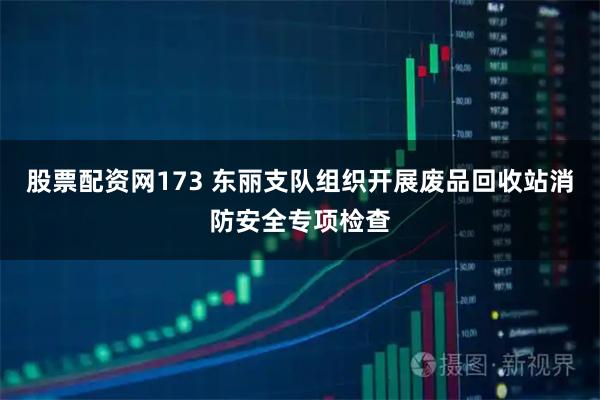 股票配资网173 东丽支队组织开展废品回收站消防安全专项检查