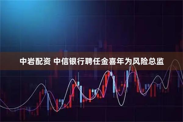 中岩配资 中信银行聘任金喜年为风险总监