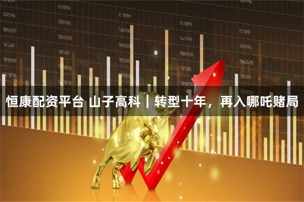 恒康配资平台 山子高科︱转型十年，再入哪吒赌局