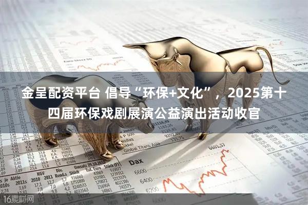 金呈配资平台 倡导“环保+文化”，2025第十四届环保戏剧展演公益演出活动收官