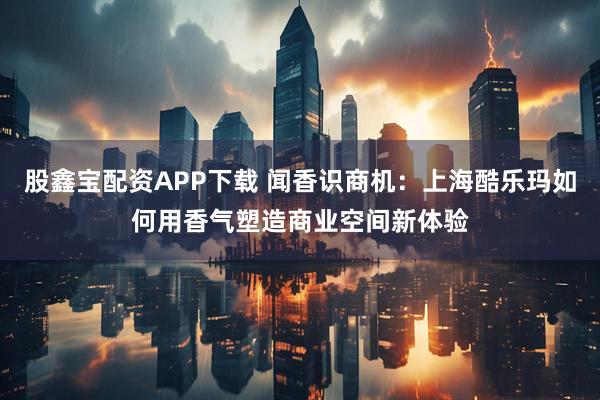 股鑫宝配资APP下载 闻香识商机：上海酷乐玛如何用香气塑造商业空间新体验