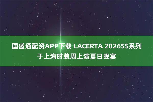 国盛通配资APP下载 LACERTA 2026SS系列于上海时装周上演夏日晚宴