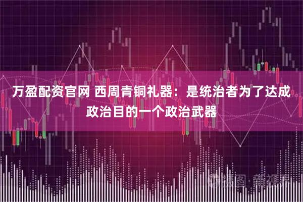 万盈配资官网 西周青铜礼器：是统治者为了达成政治目的一个政治武器