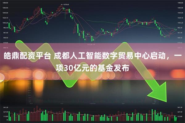 皓鼎配资平台 成都人工智能数字贸易中心启动，一项30亿元的基金发布