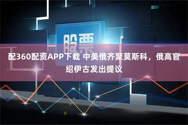 配360配资APP下载 中美俄齐聚莫斯科，俄高官绍伊古发出提议