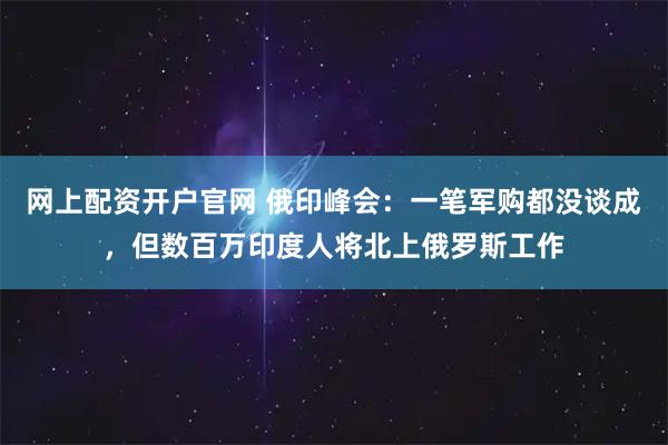 网上配资开户官网 俄印峰会：一笔军购都没谈成，但数百万印度人将北上俄罗斯工作