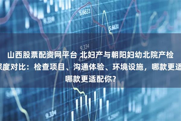 山西股票配资网平台 北妇产与朝阳妇幼北院产检感受深度对比：检查项目、沟通体验、环境设施，哪款更适配你？