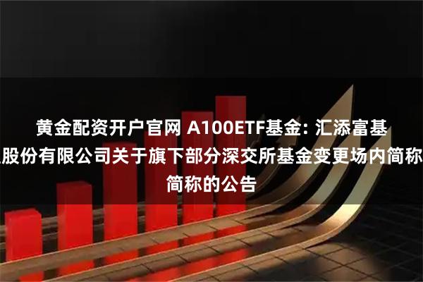 黄金配资开户官网 A100ETF基金: 汇添富基金管理股份有限公司关于旗下部分深交所基金变更场内简称的公告