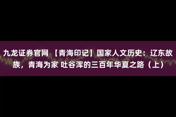 九龙证券官网 【青海印记】国家人文历史：辽东故族，青海为家 吐谷浑的三百年华夏之路（上）