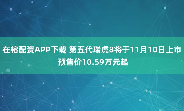 在榕配资APP下载 第五代瑞虎8将于11月10日上市 预售价10.59万元起