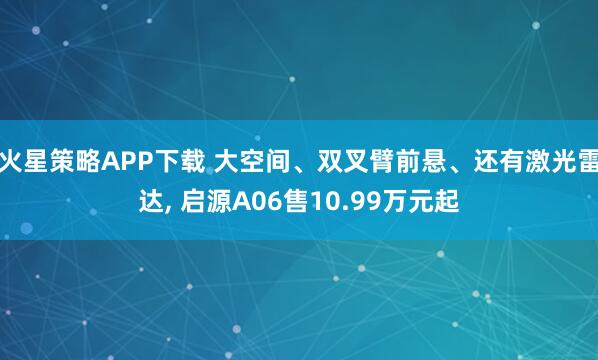 火星策略APP下载 大空间、双叉臂前悬、还有激光雷达, 启源A06售10.99万元起