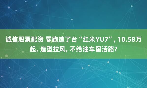 诚信股票配资 零跑造了台“红米YU7”, 10.58万起, 造型拉风, 不给油车留活路?
