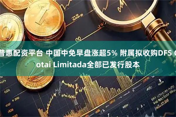 普惠配资平台 中国中免早盘涨超5% 附属拟收购DFS Cotai Limitada全部已发行股本