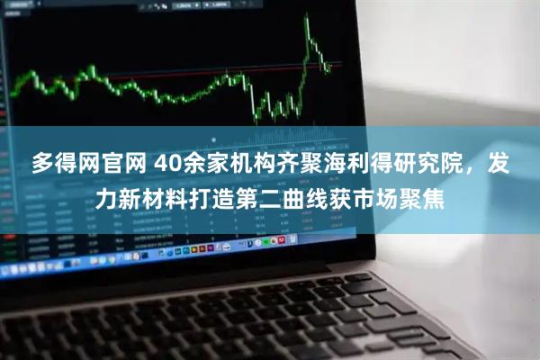 多得网官网 40余家机构齐聚海利得研究院，发力新材料打造第二曲线获市场聚焦