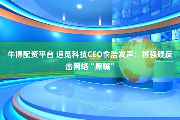 牛博配资平台 追觅科技CEO俞浩发声：将强硬反击网络“黑嘴”