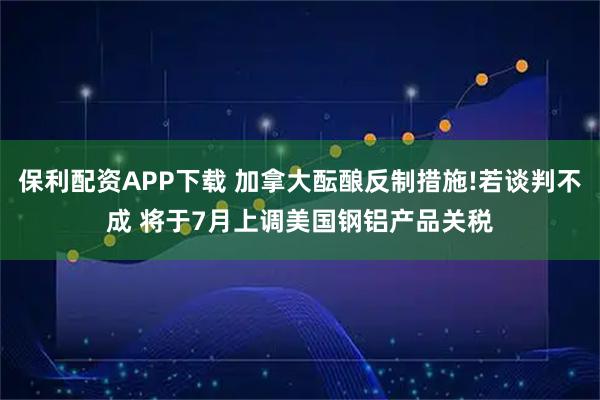 保利配资APP下载 加拿大酝酿反制措施!若谈判不成 将于7月上调美国钢铝产品关税