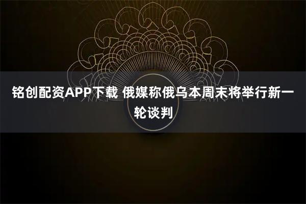 铭创配资APP下载 俄媒称俄乌本周末将举行新一轮谈判