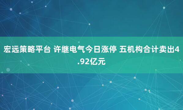 宏远策略平台 许继电气今日涨停 五机构合计卖出4.92亿元