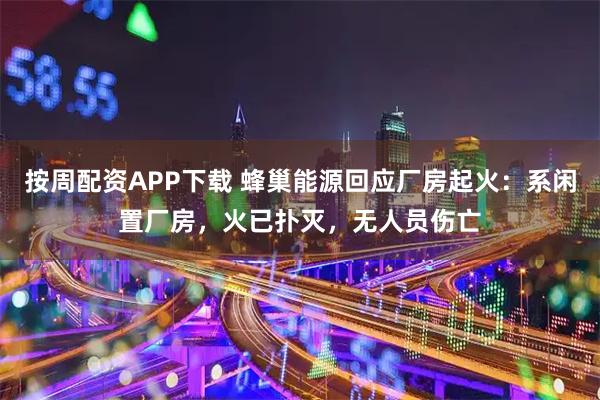 按周配资APP下载 蜂巢能源回应厂房起火：系闲置厂房，火已扑灭，无人员伤亡