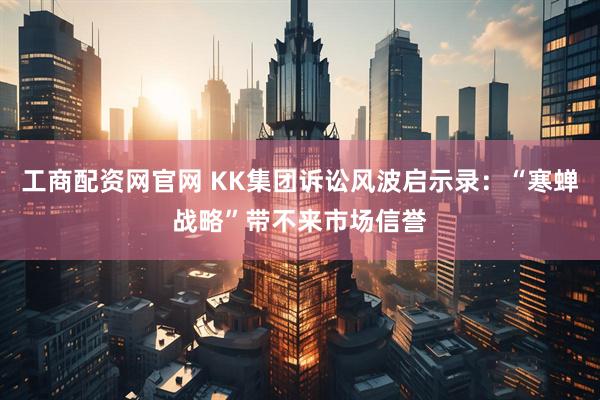 工商配资网官网 KK集团诉讼风波启示录：“寒蝉战略”带不来市场信誉