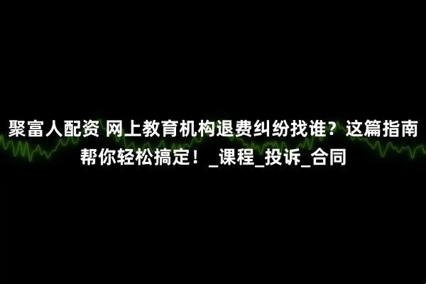 聚富人配资 网上教育机构退费纠纷找谁？这篇指南帮你轻松搞定！_课程_投诉_合同