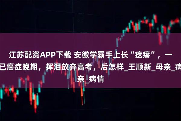 江苏配资APP下载 安徽学霸手上长“疙瘩”，一查已癌症晚期，挥泪放弃高考，后怎样_王顺新_母亲_病情