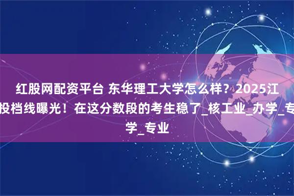 红股网配资平台 东华理工大学怎么样？2025江西投档线曝光！在这分数段的考生稳了_核工业_办学_专业