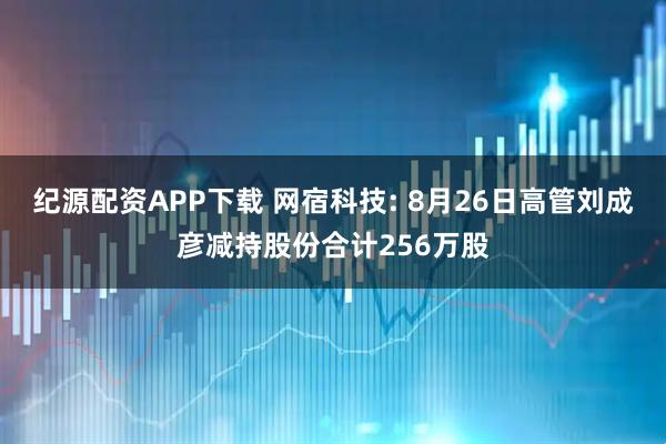 纪源配资APP下载 网宿科技: 8月26日高管刘成彦减持股份合计256万股
