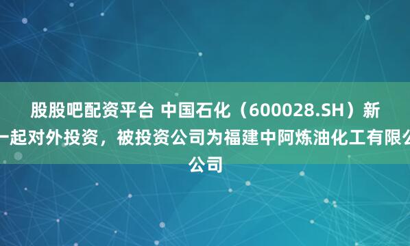 股股吧配资平台 中国石化（600028.SH）新增一起对外投资，被投资公司为福建中阿炼油化工有限公司