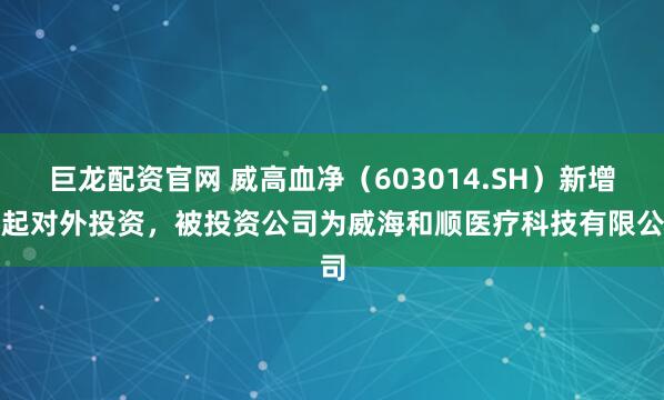 巨龙配资官网 威高血净（603014.SH）新增一起对外投资，被投资公司为威海和顺医疗科技有限公司