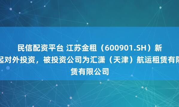 民信配资平台 江苏金租（600901.SH）新增一起对外投资，被投资公司为汇潇（天津）航运租赁有限公司